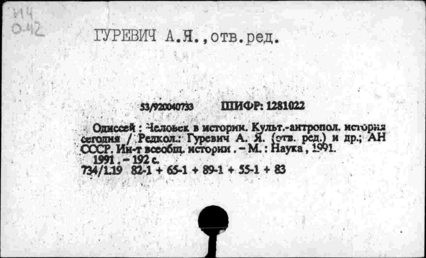 ﻿ГУРЕВИЧ А.Я.,отв.ред.
53/920040733 ШИФР: 1281022
Одиссей : Человек в историк. Культ.-актропол. история сегодня / Редкслл Гуревич А. Я. (отв. ред.) и др.; АН СССР. Ин-т всеобщ, истории. - М.: Наука, 1991.
1991.-192 с.
734/1.19 82-1 + 65-1 + 89-1 + 55-1 + 83